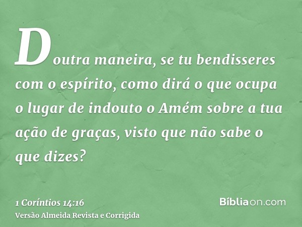 Doutra maneira, se tu bendisseres com o espírito, como dirá o que ocupa o lugar de indouto o Amém sobre a tua ação de graças, visto que não sabe o que dizes?