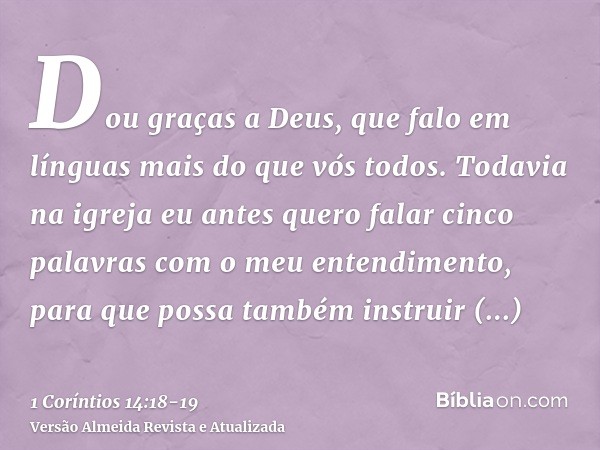 Dou graças a Deus, que falo em línguas mais do que vós todos.Todavia na igreja eu antes quero falar cinco palavras com o meu entendimento, para que possa também