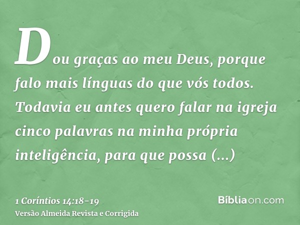 Dou graças ao meu Deus, porque falo mais línguas do que vós todos.Todavia eu antes quero falar na igreja cinco palavras na minha própria inteligência, para que 