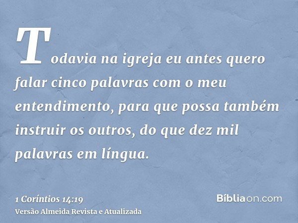 Todavia na igreja eu antes quero falar cinco palavras com o meu entendimento, para que possa também instruir os outros, do que dez mil palavras em língua.