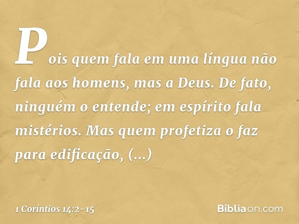 Pois quem fala em uma língua não fala aos homens, mas a Deus. De fato, ninguém o entende; em espírito fala mistérios. Mas quem profetiza o faz para edificação, 