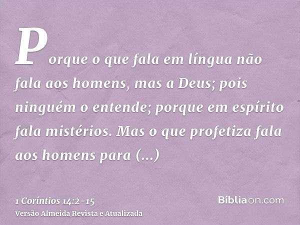 Porque o que fala em língua não fala aos homens, mas a Deus; pois ninguém o entende; porque em espírito fala mistérios.Mas o que profetiza fala aos homens para 