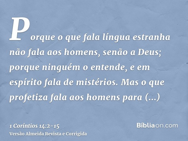 Porque o que fala língua estranha não fala aos homens, senão a Deus; porque ninguém o entende, e em espírito fala de mistérios.Mas o que profetiza fala aos home