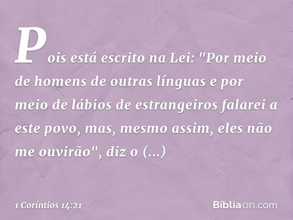 Pois está escrito na Lei:
"Por meio de homens
de outras línguas
e por meio de lábios
de estrangeiros
falarei a este povo,
mas, mesmo assim,
eles não me ouvirão"