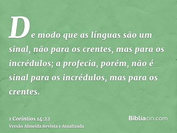 De modo que as línguas são um sinal, não para os crentes, mas para os incrédulos; a profecia, porém, não é sinal para os incrédulos, mas para os crentes.