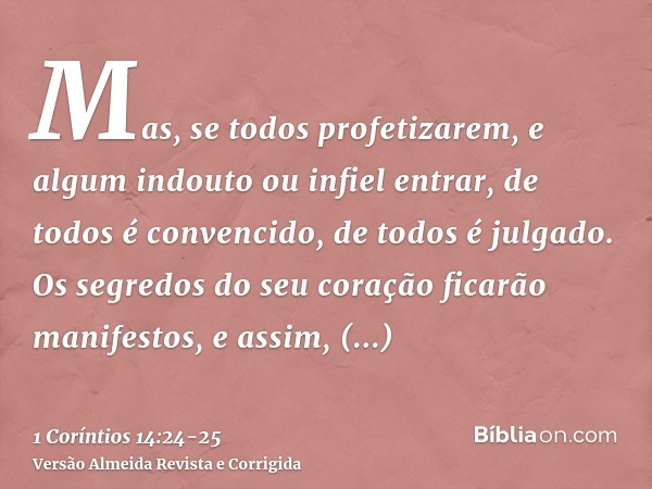 Mas, se todos profetizarem, e algum indouto ou infiel entrar, de todos é convencido, de todos é julgado.Os segredos do seu coração ficarão manifestos, e assim, 