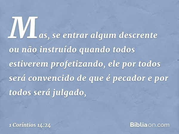 Mas, se entrar algum descrente ou não instruído quando todos estiverem profetizando, ele por todos será convencido de que é pecador e por todos será julgado, --