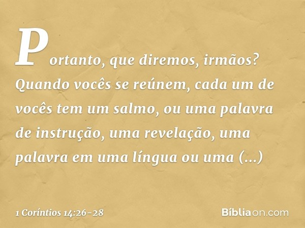 Portanto, que diremos, irmãos? Quando vocês se reúnem, cada um de vocês tem um salmo, ou uma palavra de instrução, uma revelação, uma palavra em uma língua ou u