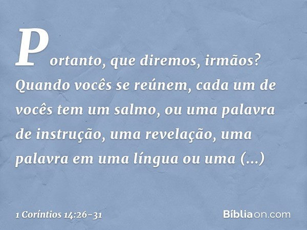 Portanto, que diremos, irmãos? Quando vocês se reúnem, cada um de vocês tem um salmo, ou uma palavra de instrução, uma revelação, uma palavra em uma língua ou u