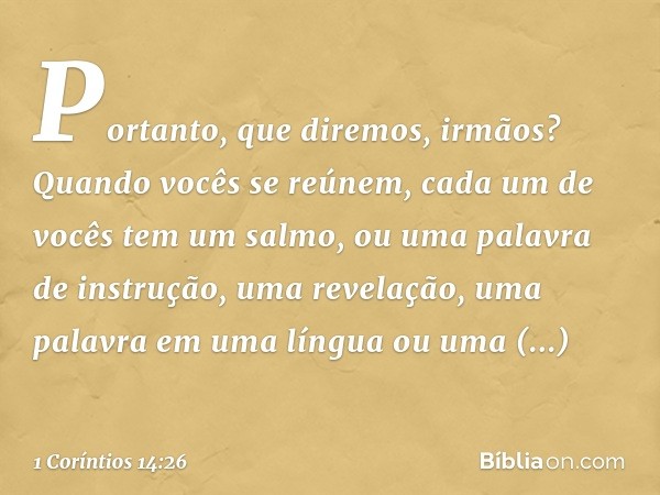 Portanto, que diremos, irmãos? Quando vocês se reúnem, cada um de vocês tem um salmo, ou uma palavra de instrução, uma revelação, uma palavra em uma língua ou u