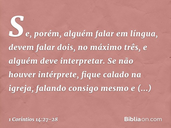 Se, porém, alguém falar em língua, devem falar dois, no máximo três, e alguém deve interpretar. Se não houver intérprete, fique calado na igreja, falando consig