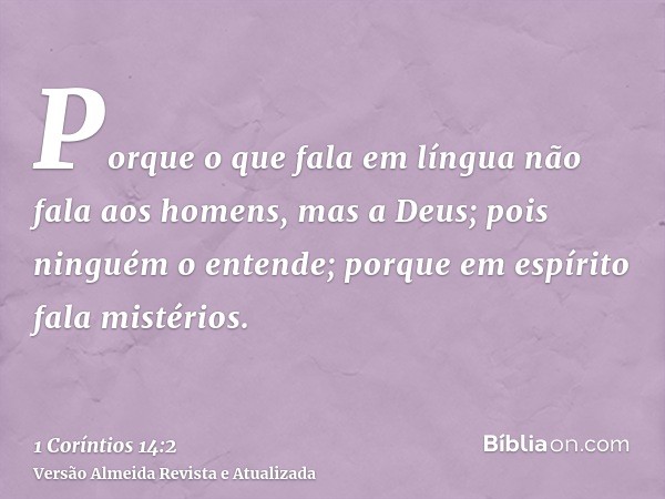Porque o que fala em língua não fala aos homens, mas a Deus; pois ninguém o entende; porque em espírito fala mistérios.