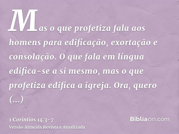 Mas o que profetiza fala aos homens para edificação, exortação e consolação.O que fala em língua edifica-se a si mesmo, mas o que profetiza edifica a igreja.Ora