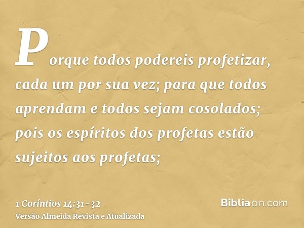 Porque todos podereis profetizar, cada um por sua vez; para que todos aprendam e todos sejam cosolados;pois os espíritos dos profetas estão sujeitos aos profeta