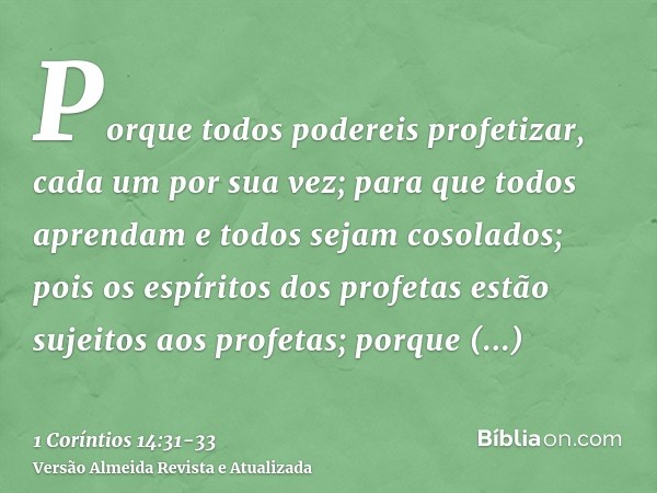 Porque todos podereis profetizar, cada um por sua vez; para que todos aprendam e todos sejam cosolados;pois os espíritos dos profetas estão sujeitos aos profeta