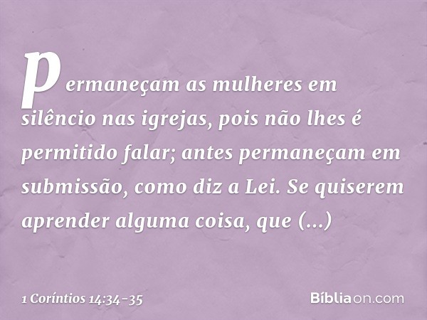 permaneçam as mulheres em silêncio nas igrejas, pois não lhes é permitido falar; antes permaneçam em submissão, como diz a Lei. Se quiserem aprender alguma cois