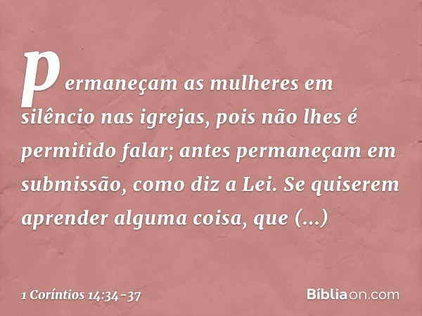 permaneçam as mulheres em silêncio nas igrejas, pois não lhes é permitido falar; antes permaneçam em submissão, como diz a Lei. Se quiserem aprender alguma cois