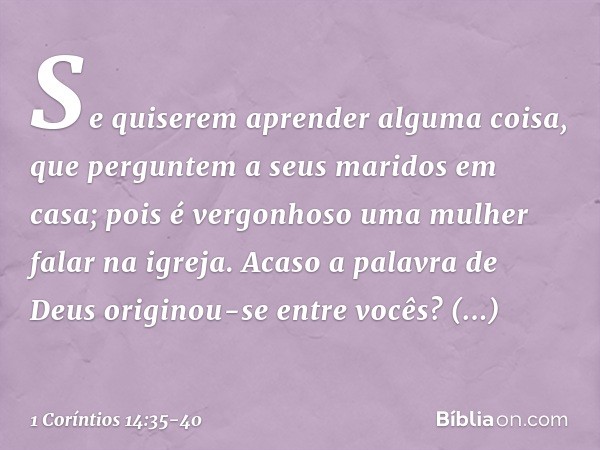 Se quiserem aprender alguma coisa, que perguntem a seus maridos em casa; pois é vergonhoso uma mulher falar na igreja. Acaso a palavra de Deus originou-se entre