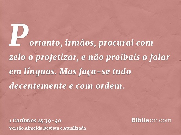 Portanto, irmãos, procurai com zelo o profetizar, e não proibais o falar em línguas.Mas faça-se tudo decentemente e com ordem.