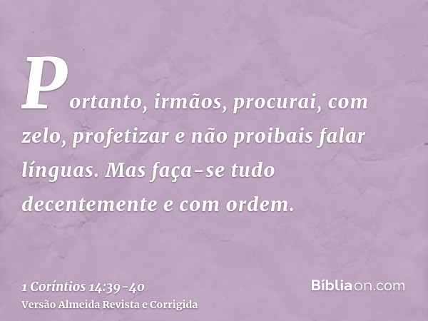 Portanto, irmãos, procurai, com zelo, profetizar e não proibais falar línguas.Mas faça-se tudo decentemente e com ordem.