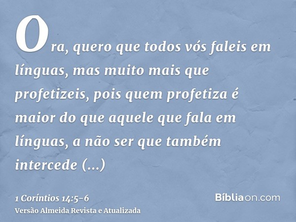 Ora, quero que todos vós faleis em línguas, mas muito mais que profetizeis, pois quem profetiza é maior do que aquele que fala em línguas, a não ser que também