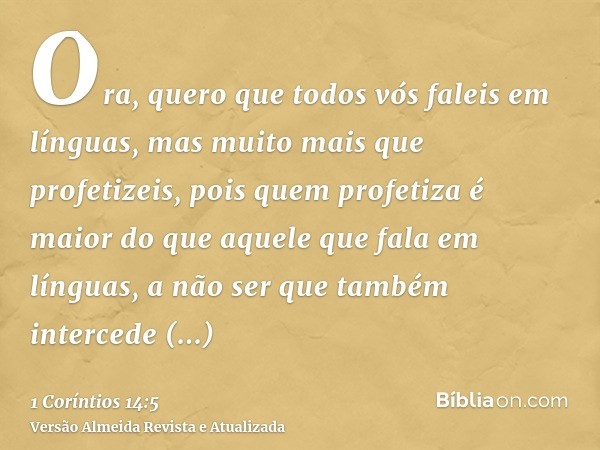Ora, quero que todos vós faleis em línguas, mas muito mais que profetizeis, pois quem profetiza é maior do que aquele que fala em línguas, a não ser que também 