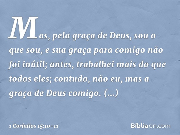 Mas, pela graça de Deus, sou o que sou, e sua graça para comigo não foi inútil; antes, trabalhei mais do que todos eles; contudo, não eu, mas a graça de Deus co