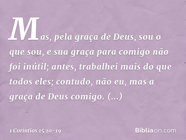 Mas, pela graça de Deus, sou o que sou, e sua graça para comigo não foi inútil; antes, trabalhei mais do que todos eles; contudo, não eu, mas a graça de Deus co