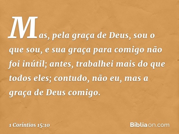 Mas, pela graça de Deus, sou o que sou, e sua graça para comigo não foi inútil; antes, trabalhei mais do que todos eles; contudo, não eu, mas a graça de Deus co