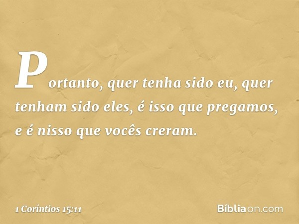 Portanto, quer tenha sido eu, quer tenham sido eles, é isso que pregamos, e é nisso que vocês creram. -- 1 Coríntios 15:11