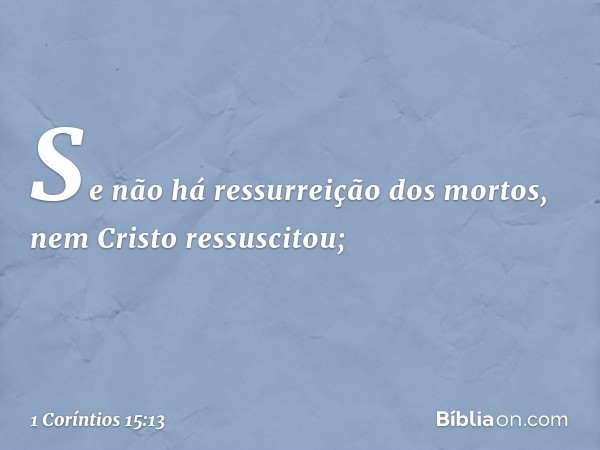 Se não há ressurreição dos mortos, nem Cristo ressuscitou; -- 1 Coríntios 15:13