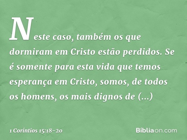 Neste caso, também os que dormiram em Cristo estão perdidos. Se é somente para esta vida que temos esperança em Cristo, somos, de todos os homens, os mais digno