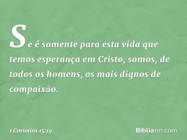 Se é somente para esta vida que temos esperança em Cristo, somos, de todos os homens, os mais dignos de compaixão. -- 1 Coríntios 15:19