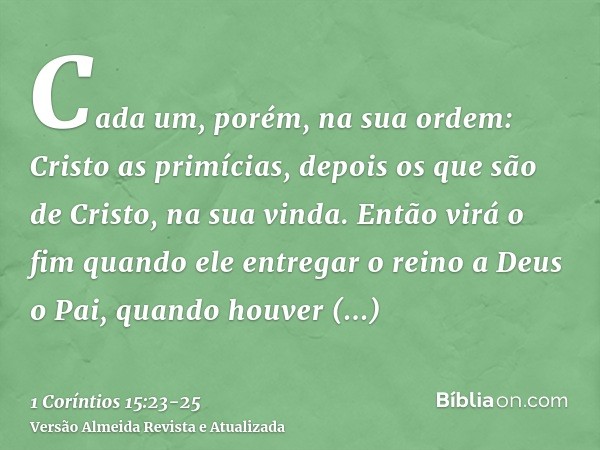 Cada um, porém, na sua ordem: Cristo as primícias, depois os que são de Cristo, na sua vinda.Então virá o fim quando ele entregar o reino a Deus o Pai, quando h
