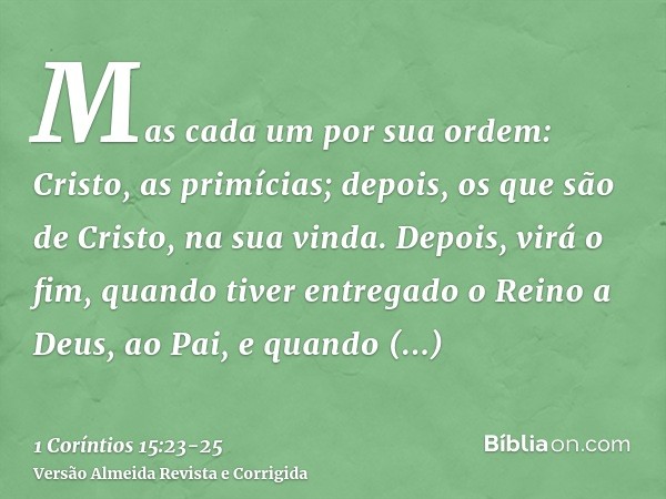 Mas cada um por sua ordem: Cristo, as primícias; depois, os que são de Cristo, na sua vinda.Depois, virá o fim, quando tiver entregado o Reino a Deus, ao Pai, e