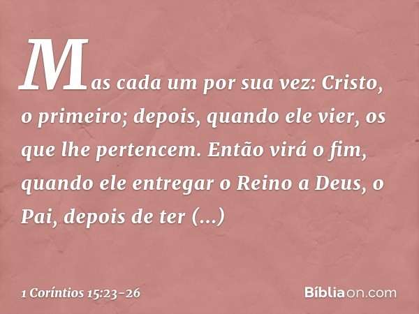 Mas cada um por sua vez: Cristo, o primeiro; depois, quando ele vier, os que lhe pertencem. Então virá o fim, quando ele entregar o Reino a Deus, o Pai, depois 