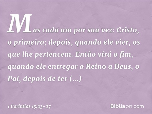 Mas cada um por sua vez: Cristo, o primeiro; depois, quando ele vier, os que lhe pertencem. Então virá o fim, quando ele entregar o Reino a Deus, o Pai, depois 