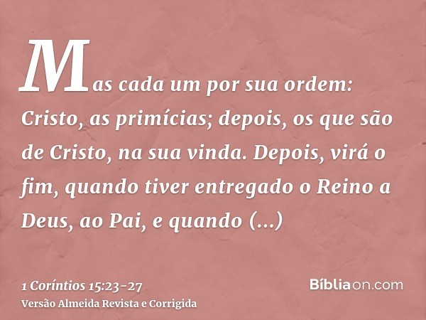 Mas cada um por sua ordem: Cristo, as primícias; depois, os que são de Cristo, na sua vinda.Depois, virá o fim, quando tiver entregado o Reino a Deus, ao Pai, e