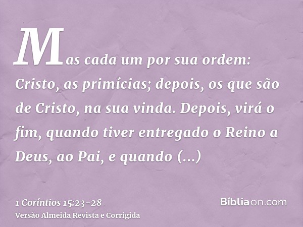 Mas cada um por sua ordem: Cristo, as primícias; depois, os que são de Cristo, na sua vinda.Depois, virá o fim, quando tiver entregado o Reino a Deus, ao Pai, e