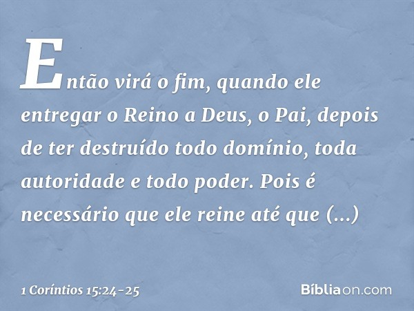 Então virá o fim, quando ele entregar o Reino a Deus, o Pai, depois de ter destruído todo domínio, toda autoridade e todo poder. Pois é necessário que ele reine