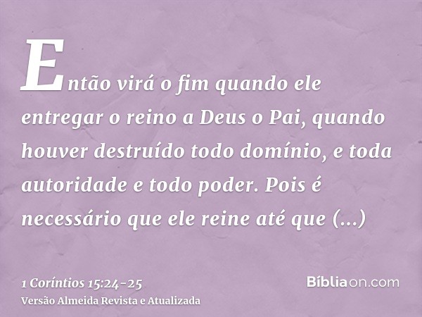 Então virá o fim quando ele entregar o reino a Deus o Pai, quando houver destruído todo domínio, e toda autoridade e todo poder.Pois é necessário que ele reine 