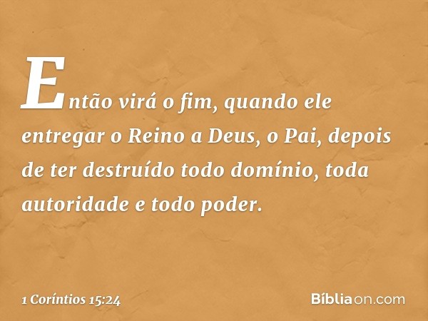 Então virá o fim, quando ele entregar o Reino a Deus, o Pai, depois de ter destruído todo domínio, toda autoridade e todo poder. -- 1 Coríntios 15:24