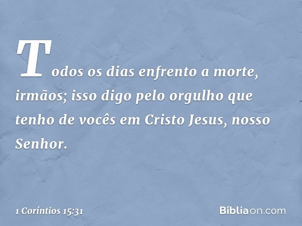 Todos os dias enfrento a morte, irmãos; isso digo pelo orgulho que tenho de vocês em Cristo Jesus, nosso Senhor. -- 1 Coríntios 15:31