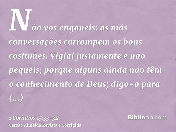 Não vos enganeis: as más conversações corrompem os bons costumes.Vigiai justamente e não pequeis; porque alguns ainda não têm o conhecimento de Deus; digo-o par