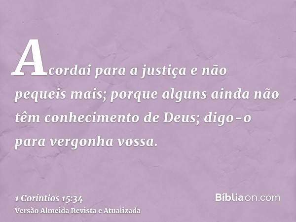 Acordai para a justiça e não pequeis mais; porque alguns ainda não têm conhecimento de Deus; digo-o para vergonha vossa.