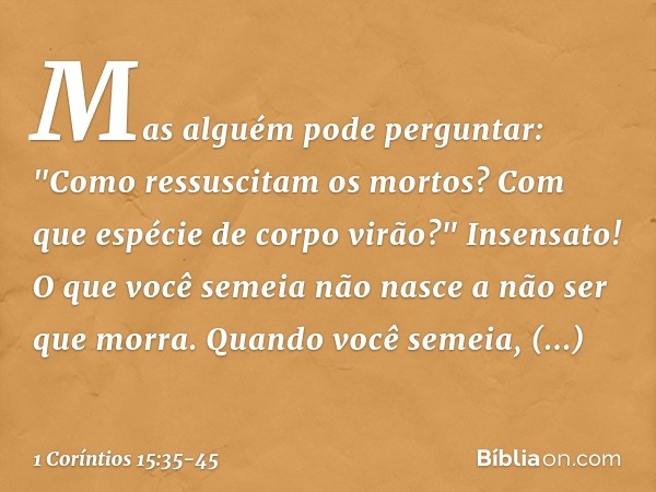 Mas alguém pode perguntar: "Como ressuscitam os mortos? Com que espécie de corpo virão?" Insensato! O que você semeia não nasce a não ser que morra. Quando você