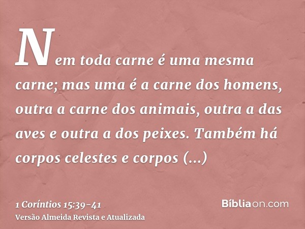 Nem toda carne é uma mesma carne; mas uma é a carne dos homens, outra a carne dos animais, outra a das aves e outra a dos peixes.Também há corpos celestes e cor