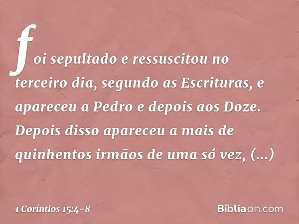 foi sepultado e ressuscitou no terceiro dia, segundo as Escrituras, e apareceu a Pedro e depois aos Doze. Depois disso apareceu a mais de quinhentos irmãos de u