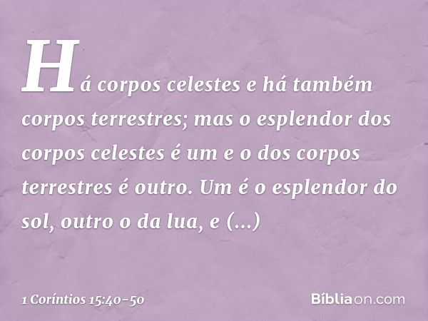 Há corpos celestes e há também corpos terrestres; mas o esplendor dos corpos celestes é um e o dos corpos terrestres é outro. Um é o esplendor do sol, outro o d