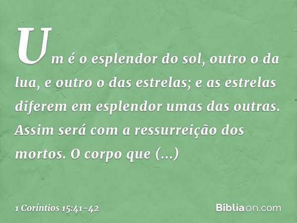 Um é o esplendor do sol, outro o da lua, e outro o das estrelas; e as estrelas diferem em esplendor umas das outras. Assim será com a ressurreição dos mortos. O